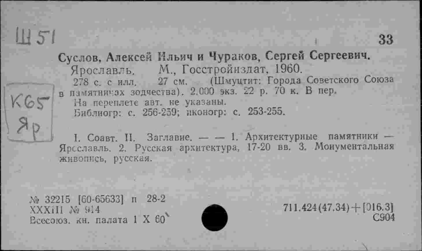 ﻿Ш57
33
і КЬгї
Суслов, Алексей Ильич и Чураков, Сергей Сергеевич.
Ярославль. М., Госстройиздат, 1960.
278 с. с ИЛЛ. 27 см. (Шмуцтит: Города Советского Союза в памятниках зодчества). 2.000 экз. 22 р. 70 к. В пер.
На переплете авт. не указаны.
Библиогр: с. 256-259; пконогр: с. 253-255.
І. Соавт. II. Заглавие.---1. Архитектурные памятники —
Ярославль. 2. Русская архитектура, 17-20 вв. 3. Монументальная живопись, русская.
№ 32215 [60-65633] п 28-2 ХХХ1І1 № 914
Всесоюз. кн. палата 1 X 60
711.424(47.34)+[916.3]
С904